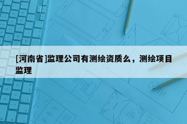 [河南省]监理公司有测绘资质么，测绘项目监理