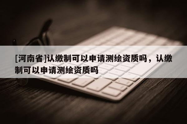 [河南省]认缴制可以申请测绘资质吗，认缴制可以申请测绘资质吗