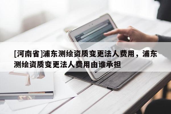 [河南省]浦东测绘资质变更法人费用，浦东测绘资质变更法人费用由谁承担