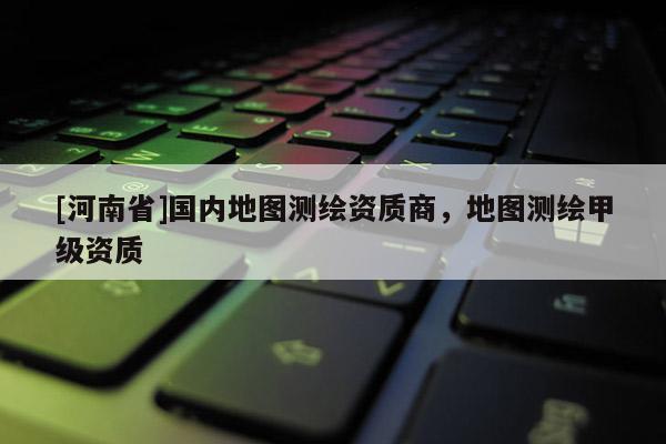 [河南省]国内地图测绘资质商，地图测绘甲级资质