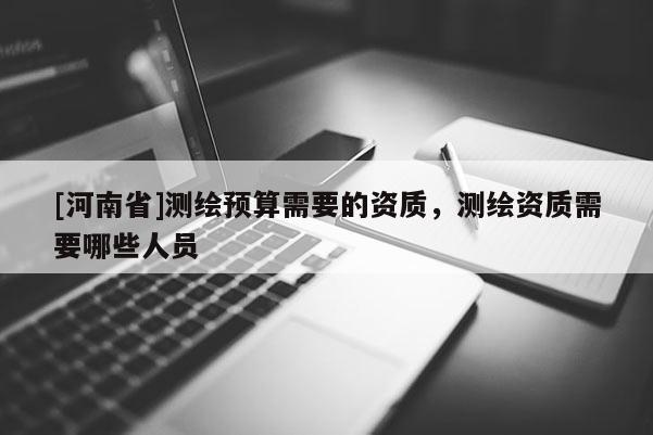 [河南省]测绘预算需要的资质，测绘资质需要哪些人员