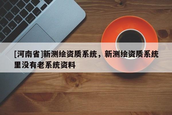 [河南省]新测绘资质系统，新测绘资质系统里没有老系统资料