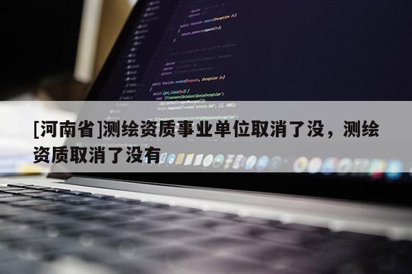 [河南省]测绘资质事业单位取消了没，测绘资质取消了没有
