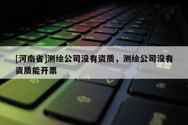 [河南省]测绘公司没有资质，测绘公司没有资质能开票