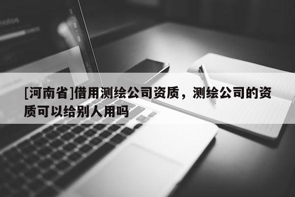[河南省]借用测绘公司资质，测绘公司的资质可以给别人用吗