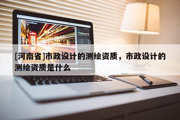 [河南省]市政设计的测绘资质，市政设计的测绘资质是什么