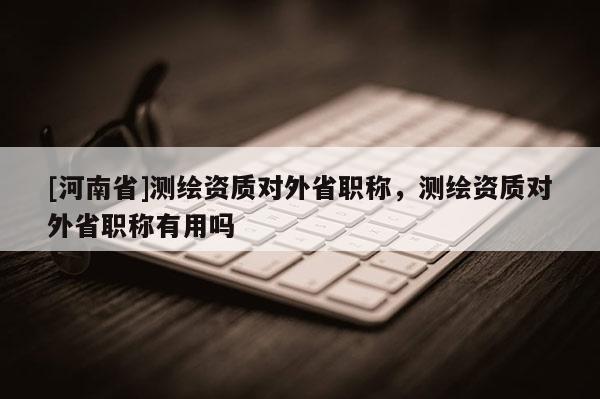 [河南省]测绘资质对外省职称，测绘资质对外省职称有用吗
