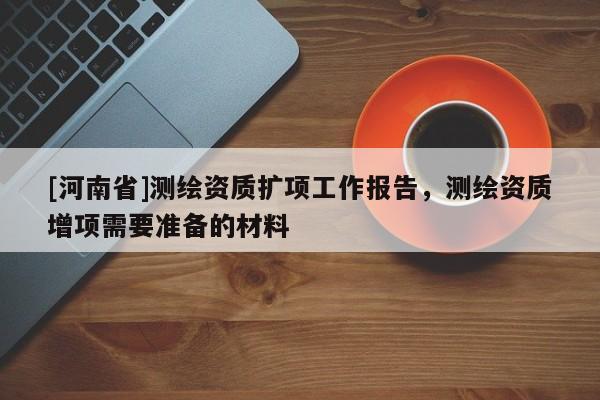 [河南省]测绘资质扩项工作报告，测绘资质增项需要准备的材料