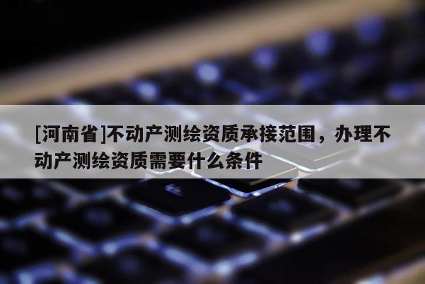 [河南省]不动产测绘资质承接范围，办理不动产测绘资质需要什么条件