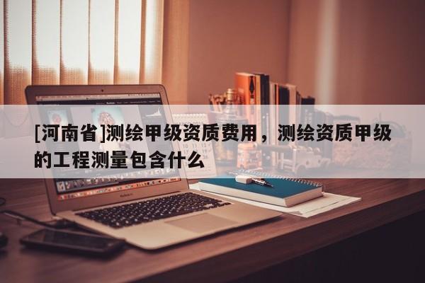 [河南省]测绘甲级资质费用，测绘资质甲级的工程测量包含什么