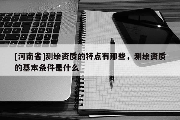 [河南省]测绘资质的特点有那些，测绘资质的基本条件是什么