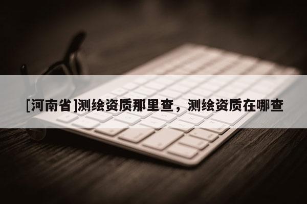 [河南省]测绘资质那里查，测绘资质在哪查