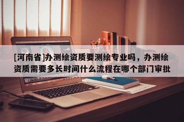 [河南省]办测绘资质要测绘专业吗，办测绘资质需要多长时间什么流程在哪个部门审批