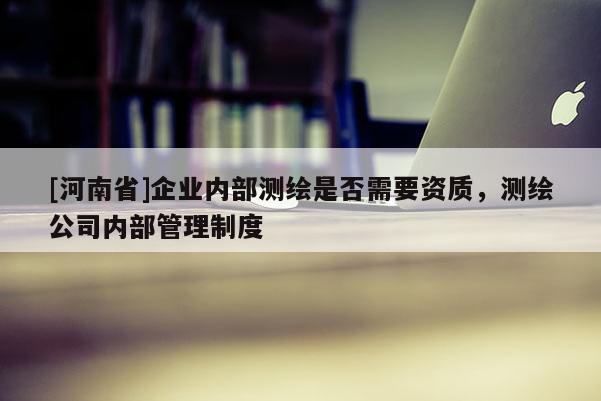 [河南省]企业内部测绘是否需要资质，测绘公司内部管理制度