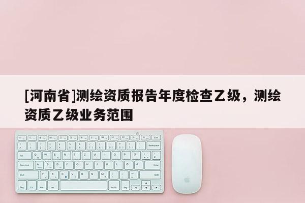 [河南省]测绘资质报告年度检查乙级，测绘资质乙级业务范围