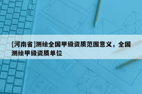 [河南省]测绘全国甲级资质范围意义，全国测绘甲级资质单位