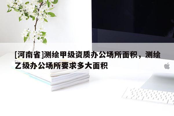 [河南省]测绘甲级资质办公场所面积，测绘乙级办公场所要求多大面积