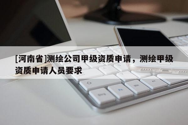 [河南省]测绘公司甲级资质申请，测绘甲级资质申请人员要求