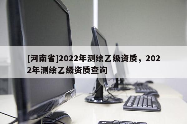 [河南省]2022年测绘乙级资质，2022年测绘乙级资质查询