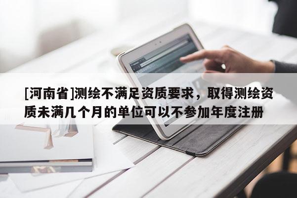 [河南省]测绘不满足资质要求，取得测绘资质未满几个月的单位可以不参加年度注册