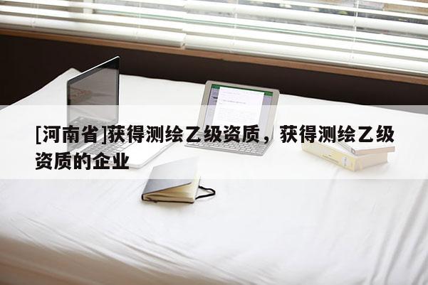 [河南省]获得测绘乙级资质，获得测绘乙级资质的企业