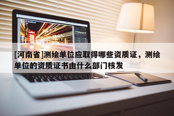 [河南省]测绘单位应取得哪些资质证，测绘单位的资质证书由什么部门核发