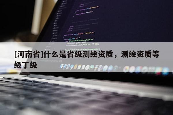 [河南省]什么是省级测绘资质，测绘资质等级丁级