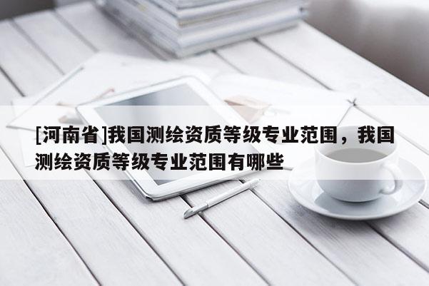 [河南省]我国测绘资质等级专业范围，我国测绘资质等级专业范围有哪些