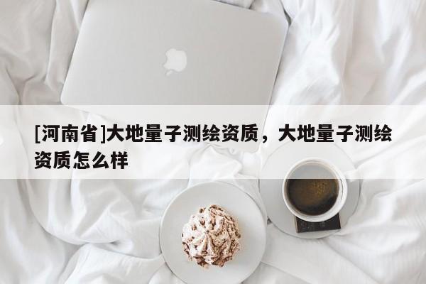 [河南省]大地量子测绘资质，大地量子测绘资质怎么样