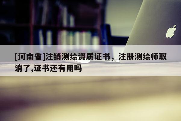 [河南省]注销测绘资质证书，注册测绘师取消了,证书还有用吗
