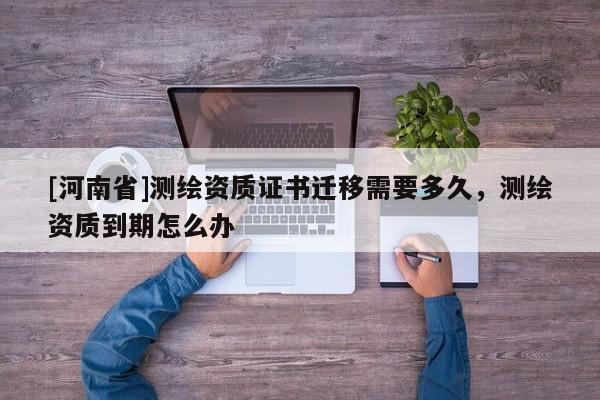 [河南省]测绘资质证书迁移需要多久，测绘资质到期怎么办
