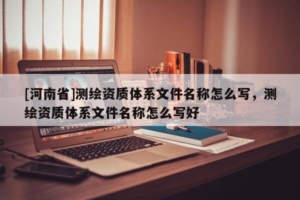 [河南省]测绘资质体系文件名称怎么写，测绘资质体系文件名称怎么写好