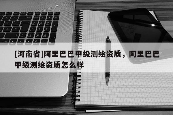 [河南省]阿里巴巴甲级测绘资质，阿里巴巴甲级测绘资质怎么样