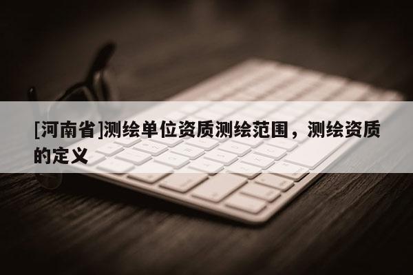 [河南省]测绘单位资质测绘范围，测绘资质的定义