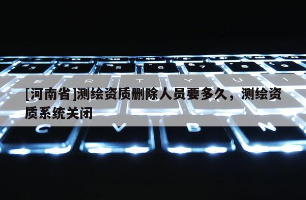 [河南省]测绘资质删除人员要多久，测绘资质系统关闭