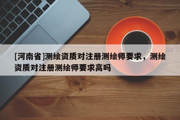 [河南省]测绘资质对注册测绘师要求，测绘资质对注册测绘师要求高吗