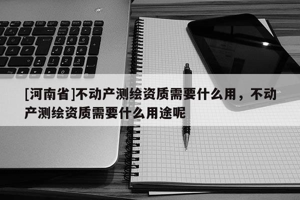 [河南省]不动产测绘资质需要什么用，不动产测绘资质需要什么用途呢