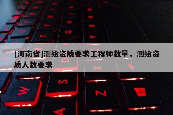 [河南省]测绘资质要求工程师数量，测绘资质人数要求