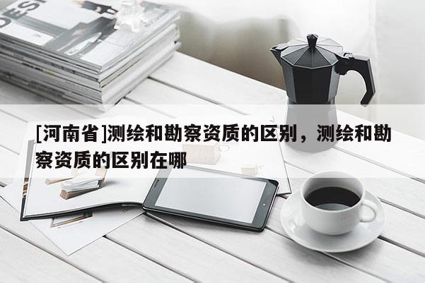 [河南省]测绘和勘察资质的区别，测绘和勘察资质的区别在哪