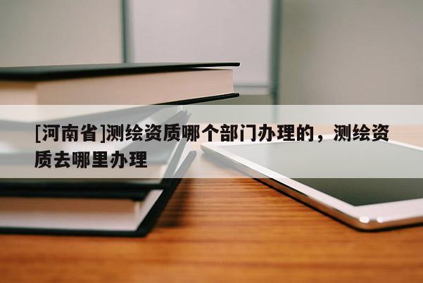[河南省]测绘资质哪个部门办理的，测绘资质去哪里办理