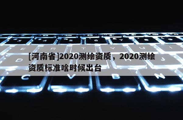 [河南省]2020测绘资质，2020测绘资质标准啥时候出台