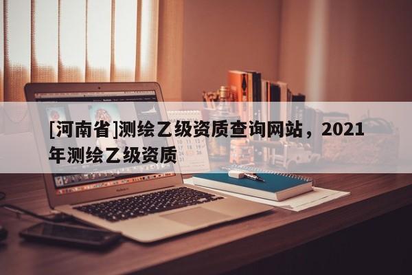 [河南省]测绘乙级资质查询网站，2021年测绘乙级资质