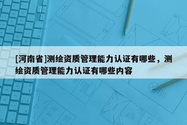 [河南省]测绘资质管理能力认证有哪些，测绘资质管理能力认证有哪些内容