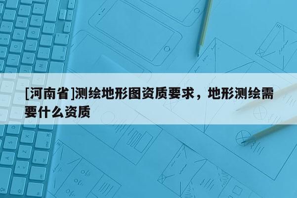 [河南省]测绘地形图资质要求，地形测绘需要什么资质