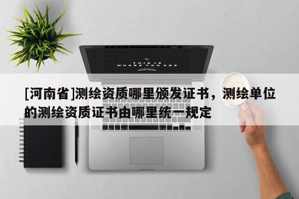 [河南省]测绘资质哪里颁发证书，测绘单位的测绘资质证书由哪里统一规定