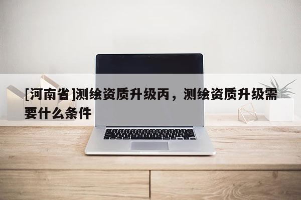 [河南省]测绘资质升级丙，测绘资质升级需要什么条件