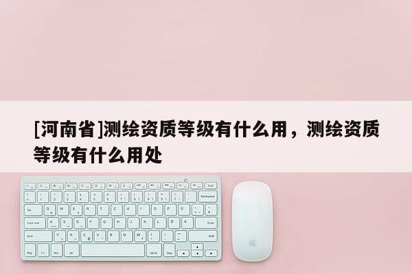 [河南省]测绘资质等级有什么用，测绘资质等级有什么用处