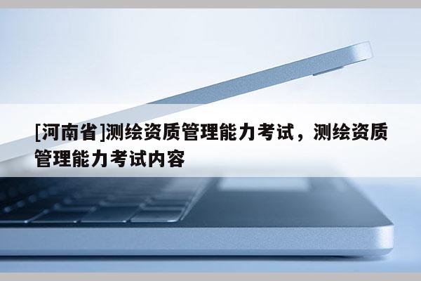 [河南省]测绘资质管理能力考试，测绘资质管理能力考试内容