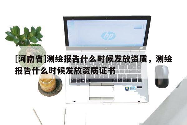 [河南省]测绘报告什么时候发放资质，测绘报告什么时候发放资质证书