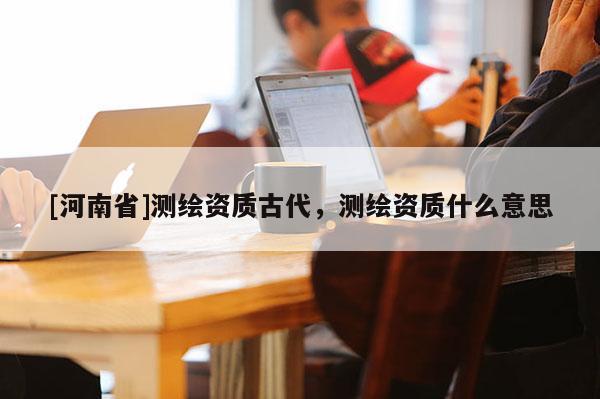 [河南省]测绘资质古代，测绘资质什么意思